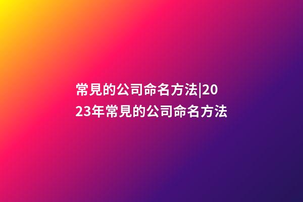 常見的公司命名方法|2023年常見的公司命名方法-第1張-公司起名-玄機派